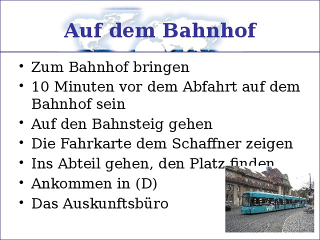 Auf dem Bahnhof Zum Bahnhof bringen 10 Minuten vor dem Abfahrt auf dem Bahnhof sein Auf den Bahnsteig gehen Die Fahrkarte dem Schaffner zeigen Ins Abteil gehen, den Platz finden Ankommen in (D) Das Auskunftsbüro 