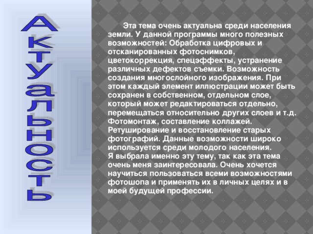  Эта тема очень актуальна среди населения земли. У данной программы много полезных возможностей: Обработка цифровых и отсканированных фотоснимков, цветокоррекция, спецэффекты, устранение различных дефектов съемки. Возможность создания многослойного изображения. При этом каждый элемент иллюстрации может быть сохранен в собственном, отдельном слое, который может редактироваться отдельно, перемещаться относительно других слоев и т.д. Фотомонтаж, составление коллажей. Ретуширование и восстановление старых фотографий. Данные возможности широко используется среди молодого населения. Я выбрала именно эту тему, так как эта тема очень меня заинтересовала. Очень хочется научиться пользоваться всеми возможностями фотошопа и применять их в личных целях и в моей будущей профессии. 