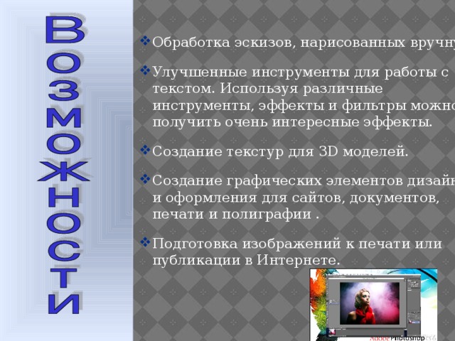 Обработка эскизов, нарисованных вручную. Улучшенные инструменты для работы с текстом. Используя различные инструменты, эффекты и фильтры можно получить очень интересные эффекты. Создание текстур для 3D моделей. Создание графических элементов дизайна и оформления для сайтов, документов, печати и полиграфии . Подготовка изображений к печати или публикации в Интернете.  
