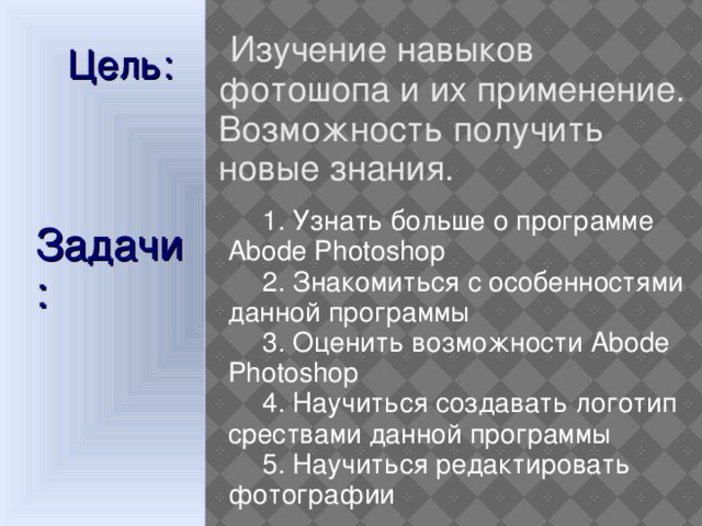  Изучение навыков фотошопа и их применение. Возможность получить новые знания. Цель:  1. Узнать больше о программе Abode Photoshop  2. Знакомиться с особенностями данной программы  3. Оценить возможности Abode Photoshop  4. Научиться создавать логотип срествами данной программы  5. Научиться редактировать фотографии Задачи:  