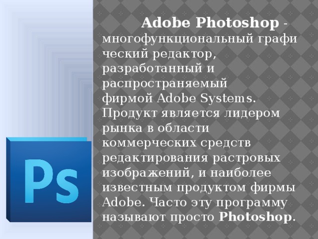  Adobe Photoshop - многофункциональный графический редактор, разработанный и распространяемый фирмой Adobe Systems. Продукт является лидером рынка в области коммерческих средств редактирования растровых изображений, и наиболее известным продуктом фирмы Adobe. Часто эту программу называют просто  Photoshop .  