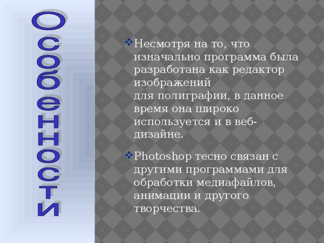 Несмотря на то, что изначально программа была разработана как редактор изображений для полиграфии, в данное время она широко используется и в веб-дизайне. Photoshop тесно связан с другими программами для обработки медиафайлов, анимации и другого творчества.   