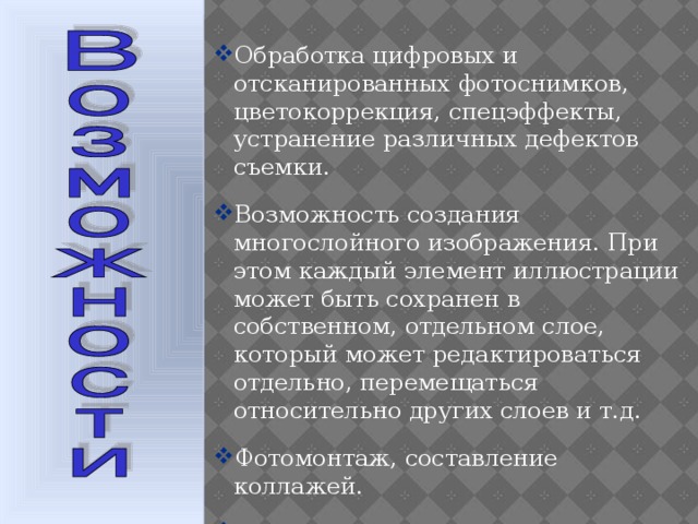 Обработка цифровых и отсканированных фотоснимков, цветокоррекция, спецэффекты, устранение различных дефектов съемки. Возможность создания многослойного изображения. При этом каждый элемент иллюстрации может быть сохранен в собственном, отдельном слое, который может редактироваться отдельно, перемещаться относительно других слоев и т.д. Фотомонтаж, составление коллажей. Ретуширование и восстановление старых фотографий.  