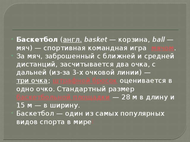 Баскетбол  ( англ.   basket  — корзина,  ball  — мяч) — спортивная командная игра   мячом . За мяч, заброшенный с ближней и средней дистанций, засчитывается два очка, с дальней (из-за 3-х очковой линии) —  три очка ;  штрафной бросок  оценивается в одно очко. Стандартный размер  баскетбольной площадки  — 28 м в длину и 15 м — в ширину. Баскетбол — один из самых популярных видов спорта в мире [ 