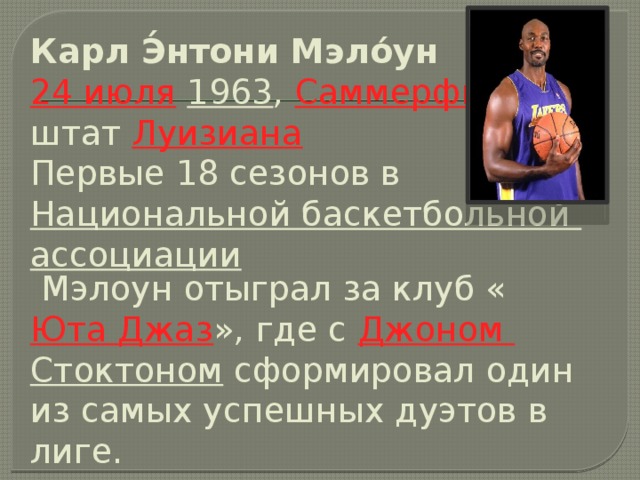 Карл Э́нтони Мэло́ун     24 июля   1963 ,  Саммерфилд , штат  Луизиана    Первые 18 сезонов в  Национальной баскетбольной ассоциации  Мэлоун отыграл за клуб « Юта Джаз », где с  Джоном Стоктоном  сформировал один из самых успешных дуэтов в лиге.   