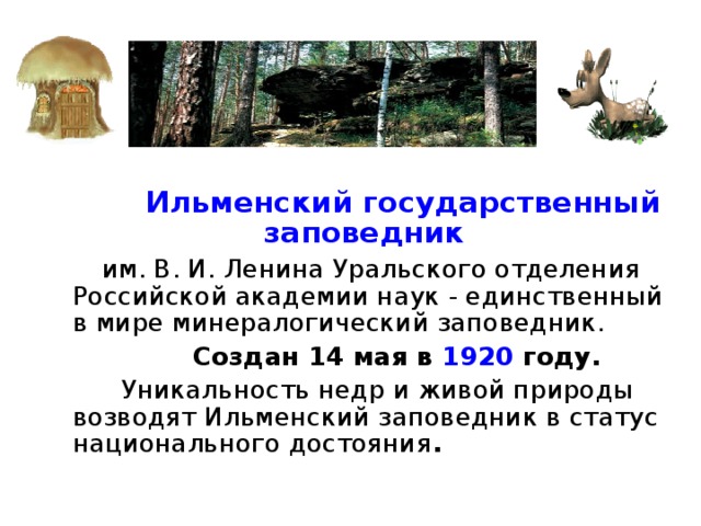  Ильменский государственный заповедник   им. В. И. Ленина Уральского отделения Российской академии наук - единственный в мире минералогический заповедник.  Создан 14 мая в 1920 году.  Уникальность недр и живой природы возводят Ильменский заповедник в статус национального достояния . 