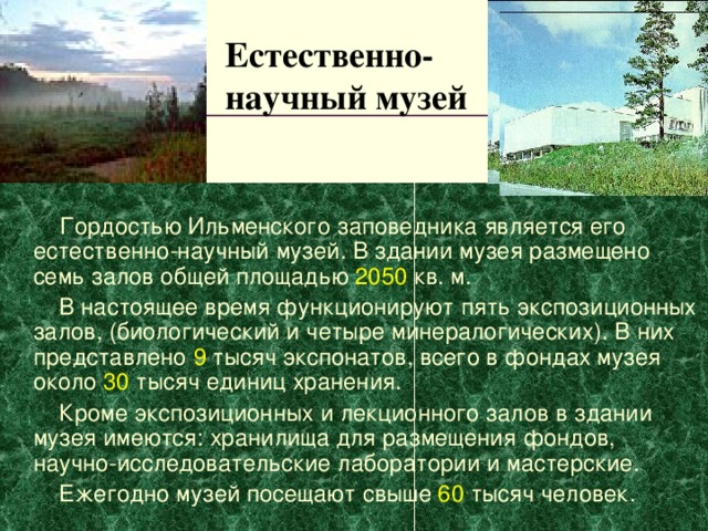 Естественно-  научный музей   Гордостью Ильменского заповедника является его естественно-научный музей. В здании музея размещено семь залов общей площадью  2050  кв. м.  В настоящее время функционируют пять экспозиционных залов, (биологический и четыре минералогических). В них представлено 9 тысяч экспонатов, всего в фондах музея около 30 тысяч единиц хранения.  Кроме экспозиционных и лекционного залов в здании музея имеются: хранилища для размещения фондов, научно-исследовательские лаборатории и мастерские.  Ежегодно музей посещают свыше 60 тысяч человек. 