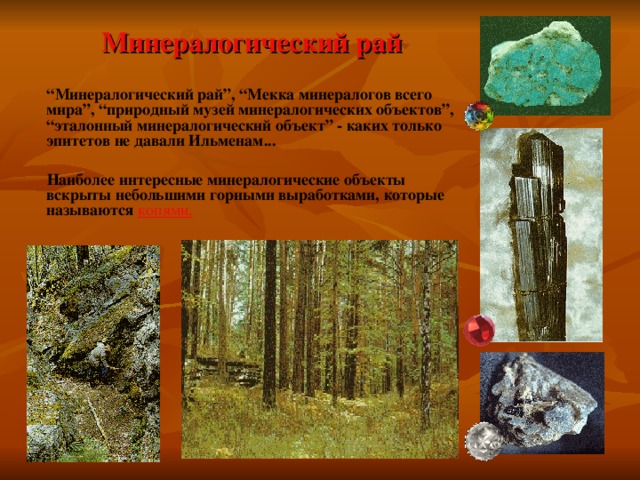   Минералогический рай  “ Минералогический рай”, “Мекка минералогов всего мира”, “природный музей минералогических объектов”, “эталонный минералогический объект” - каких только эпитетов не давали Ильменам...   Наиболее интересные минералогические объекты вскрыты небольшими горными выработками, которые называются  копями. 