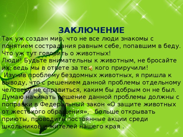   ЗАКЛЮЧЕНИЕ Так уж создан мир, что не все люди знакомы с понятием сострадания равным себе, попавшим в беду. Что уж тут говорить о животных! Люди! Будьте внимательны к животным, не бросайте их, ведь мы в ответе за тех, кого приручили!  Изучив проблему бездомных животных, я пришла к выводу, что с решением данной проблемы отдельному человеку не справиться, каким бы добрым он не был. Думаю начинать решение данной проблемы должны с поправки в Федеральный закон «О защите животных от жестокого обращения», больше открывать приюты, проводить постоянные акции среди школьников и жителей нашего края .         