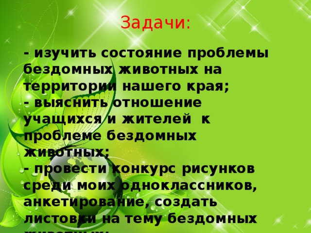   Задачи:   - изучить состояние проблемы бездомных животных на территории нашего края; - выяснить отношение учащихся и жителей к проблеме бездомных животных; - провести конкурс рисунков среди моих одноклассников, анкетирование, создать листовки на тему бездомных животных;  
