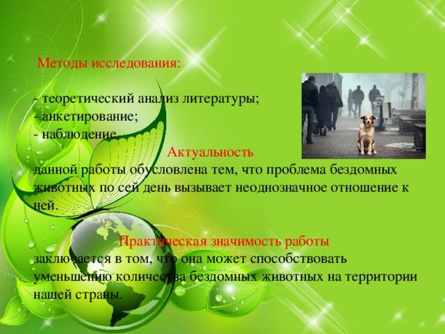    Методы исследования:   - теоретический анализ литературы;  - анкетирование;  - наблюдение.   Актуальность   данной работы обусловлена тем, что проблема бездомных животных по сей день вызывает неоднозначное отношение к ней.     Практическая значимость работы  заключается в том, что она может способствовать уменьшению количества бездомных животных на территории нашей страны.     