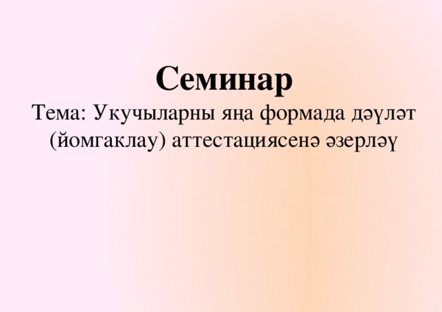 Семинар  Тема: Укучыларны яңа формада дәүләт (йомгаклау) аттестациясенә әзерләү   