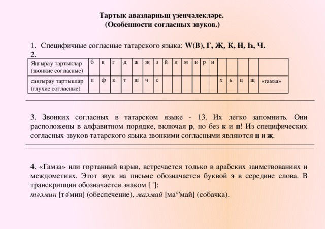 Тартык авазларньщ үзенчәлекләре. (Особенности согласных звуков.) Специфичные согласные татарского языка: w(b), г, җ , к, ң, һ, ч. 2. Яңгырау тартыклар (звонкие согласные) б саңгырау тартыклар п (глухие согласные) в г ф д к ж т ш җ з ч й с л м н р ң х һ ц щ «гамза» 3. Звонких согласных в татарском языке - 13. Их легко запомнить. Они расположены в алфавитном порядке, включая р , но без к и п ! Из специфических согласных звуков татарского языка звонкими согласными являются ң и җ . 4. «Гамза» или гортанный взрыв, встречается только в арабских заимствованиях и междометиях. Этот звук на письме обозначается буквой э в середине слова. В транскрипции обозначается знаком [ ']: тәэмин [тә'мин] (обеспечение), маэмай [ма°'май] (собачка). 