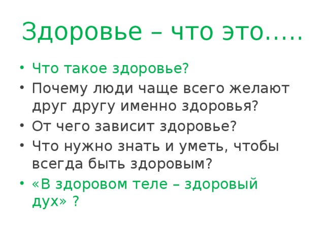 Здоровье – что это….. Что такое здоровье? Почему люди чаще всего желают друг другу именно здоровья? От чего зависит здоровье? Что нужно знать и уметь, чтобы всегда быть здоровым? «В здоровом теле – здоровый дух» ? 