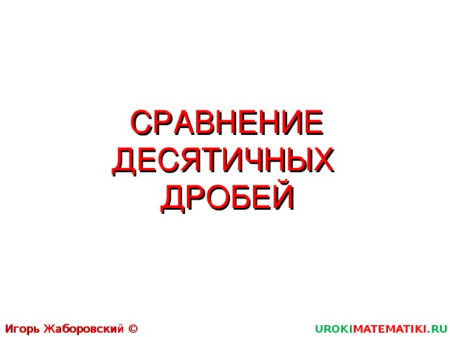 СРАВНЕНИЕ ДЕСЯТИЧНЫХ  ДРОБЕЙ Игорь Жаборовский © 2011 UROKI MATEMATIKI .RU  