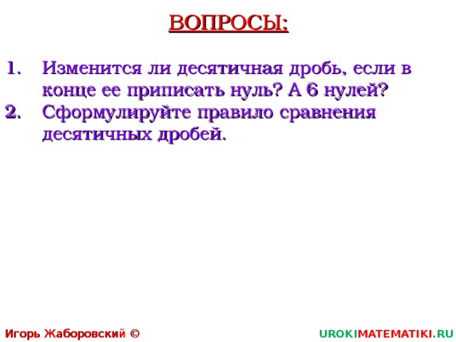 ВОПРОСЫ: Изменится ли десятичная дробь, если в конце ее приписать нуль? А 6 нулей? Сформулируйте правило сравнения десятичных дробей. Игорь Жаборовский © 2011 UROKI MATEMATIKI .RU   