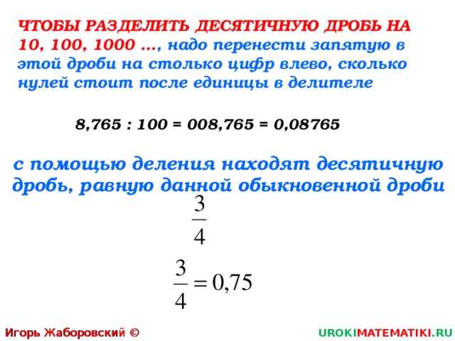 ЧТОБЫ РАЗДЕЛИТЬ ДЕСЯТИЧНУЮ ДРОБЬ НА 10, 100, 1000 … , надо перенести запятую в этой дроби на столько цифр влево, сколько нулей стоит после единицы в делителе 8,765 : 100 = 008,765 = 0,08765 с помощью деления находят десятичную дробь, равную данной обыкновенной дроби Игорь Жаборовский © 2011 UROKI MATEMATIKI .RU 4 
