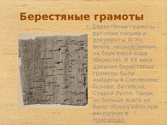 Берестяные грамоты Берестяные грамоты – рус-ские письма и документы XI-XV веков, нацарапанные на березовой коре (бересте). В XX веке древние берестяные грамоты были найдены в Смоленске, Пскове, Витебске, Старой Руссе, Твери, но больше всего их было обнаружено при раскопках в Новгороде. 