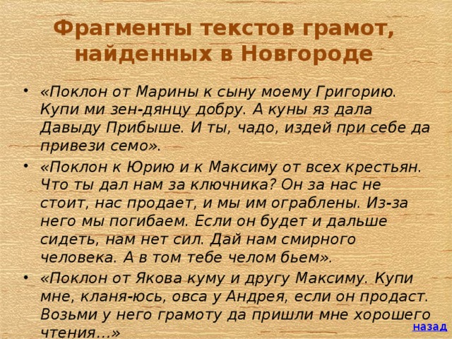 Фрагменты текстов грамот, найденных в Новгороде «Поклон от Марины к сыну моему Григорию. Купи ми зен-дянцу добру. А куны яз дала Давыду Прибыше. И ты, чадо, издей при себе да привези семо». «Поклон к Юрию и к Максиму от всех крестьян. Что ты дал нам за ключника? Он за нас не стоит, нас продает, и мы им ограблены. Из-за него мы погибаем. Если он будет и дальше сидеть, нам нет сил. Дай нам смирного человека. А в том тебе челом бьем». «Поклон от Якова куму и другу Максиму. Купи мне, кланя-юсь, овса у Андрея, если он продаст. Возьми у него грамоту да пришли мне хорошего чтения…»   