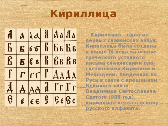 Кириллица  Кириллица – одна из первых славянских азбук. Кириллица была создана в конце IX века на основе греческого уставного письма славянскими про-светителями Кириллом и Мефодием. Введенная на Руси в связи с крещением Великого князя Владимира Святославича Святого (988 год), кириллица легла в основу русского алфавита. .   