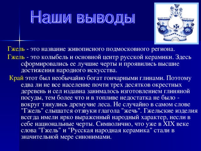 Гжель - это название живописного подмосковного региона. Гжель - это колыбель и основной центр русской керамики. Здесь сформировались ее лучшие черты и проявились высшие достижения народного искусства.  Край этот был необычайно богат гончарными глинами. Поэтому едва ли не все население почти трех десятков окрестных деревень и сел издавна занималось изготовлением глиняной посуды, тем более что и в топливе недостатка не было - вокруг тянулись дремучие леса. Не случайно в самом слове 
