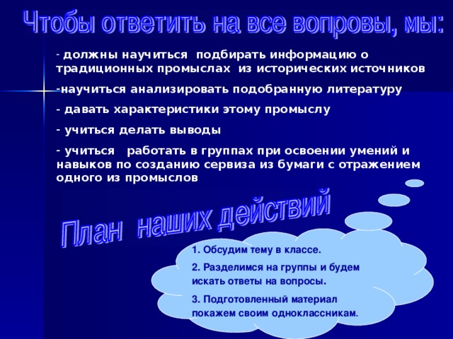  должны научиться подбирать информацию о традиционных промыслах из исторических источников научиться анализировать подобранную литературу  давать характеристики этому промыслу  учиться делать выводы  учиться работать в группах при освоении умений и навыков по созданию сервиза из бумаги с отражением одного из промыслов 1. Обсудим тему в классе. 2. Разделимся на группы и будем искать ответы на вопросы . 3. Подготовленный материал покажем своим  одноклассникам . 