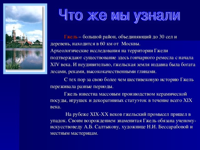  Гжель – большой район, объединяющий до 30 сел и деревень, находится в 60 км от Москвы.  Археологические исследования на территории Гжели подтверждают существование здесь гончарного ремесла с начала XIV века. И неудивительно, гжельская земля издавна была богата лесами, реками, высококачественными глинами.  С тех пор за свою более чем шестивековую историю Гжель переживала разные периоды.  Гжель известна массовым производством керамической посуды, игрушек и декоративных статуэток в течение всего XIX века.  На рубеже XIX-XX веков гжельский промысел пришел в упадок. Своим возрождением знаменитая Гжель обязана ученому-искусствоведу А.Б. Салтыкову, художнице Н.И. Бессарабовой и местным мастерицам. 