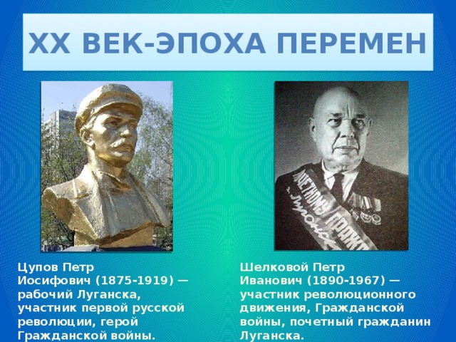 XX век-эпоха перемен Цупов Петр Иосифович (1875-1919) — рабочий Луганска, участник первой русской революции, герой Гражданской войны. Шелковой Петр Иванович (1890-1967) — участник революционного движения, Гражданской войны, почетный гражданин Луганска. 