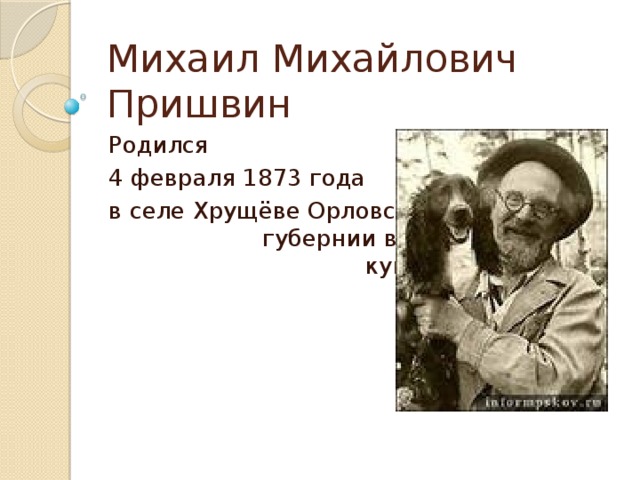 Михаил Михайлович Пришвин Родился 4 февраля 1873 года в селе Хрущёве Орловской губернии в обедневшей купеческой семье. 