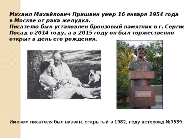 Михаил Михайлович Пришвин умер 16 января 1954 года в Москве от рака желудка. Писателю был установлен бронзовый памятник в г. Сергиев Посад в 2014 году, а в 2015 году он был торжественно открыт в день его рождения. Именем писателя был назван, открытый в 1982, году астероид №9539. 