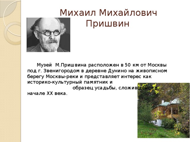  Михаил Михайлович Пришвин  Музей М.Пришвина расположен в 50 км от Москвы под г. Звенигородом в деревне Дунино на живописном берегу Москвы-реки и представляет интерес как историко-культурный памятник и образец усадьбы, сложившейся в начале ХХ века. 