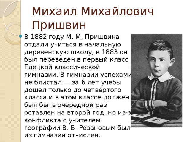 Михаил Михайлович Пришвин В 1882 году М. М, Пришвина отдали учиться в начальную деревенскую школу, в 1883 он был переведен в первый класс Елецкой классической гимназии. В гимназии успехами не блистал — за 6 лет учебы дошел только до четвертого класса и в этом классе должен был быть очередной раз оставлен на второй год, но из-за конфликта с учителем географии В. В. Розановым был из гимназии отчислен. 