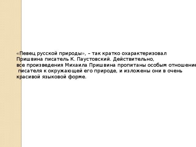 «Певец русской природы», – так кратко охарактеризовал Пришвина писатель К. Паустовский. Действительно, все произведения Михаила Пришвина пропитаны особым отношением  писателя к окружающей его природе, и изложены они в очень красивой языковой форме.    