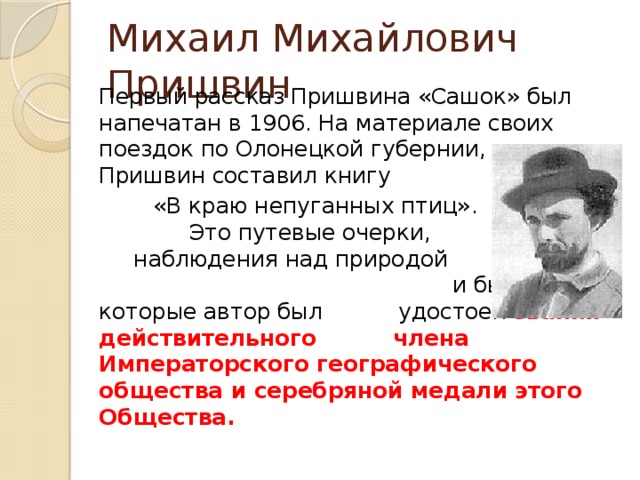 Михаил Михайлович Пришвин   Первый рассказ Пришвина «Сашок» был напечатан в 1906. На материале своих поездок по Олонецкой губернии, Пришвин составил книгу  «В краю непуганных птиц». Это путевые очерки, наблюдения над природой и бытом, за которые автор был удостоен звания действительного члена Императорского географического общества и серебряной медали этого Общества. 