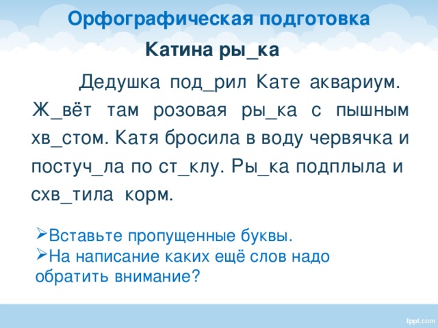 Орфографическая подготовка Катина ры_ка  Дедушка под_рил Кате аквариум. Ж_вёт там розовая ры_ка с пышным хв_стом. Катя бросила в воду червячка и постуч_ла по ст_клу. Ры_ка подплыла и схв_тила корм. - Вставьте пропущенные буквы. Дети работают с текстами индивидуально. Затем обсуждение. Вставьте пропущенные буквы. На написание каких ещё слов надо обратить внимание?  
