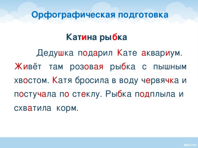 Орфографическая подготовка Кат и на ры б ка  Деду ш ка п о д а рил К ате а квар и ум. Жи вёт там роз о в ая ры б ка с пышным хв о стом. К атя бросила в воду ч е рвя чк а и п о сту ча ла п о ст е клу. Ры б ка п од плыла и схв а тила корм.  