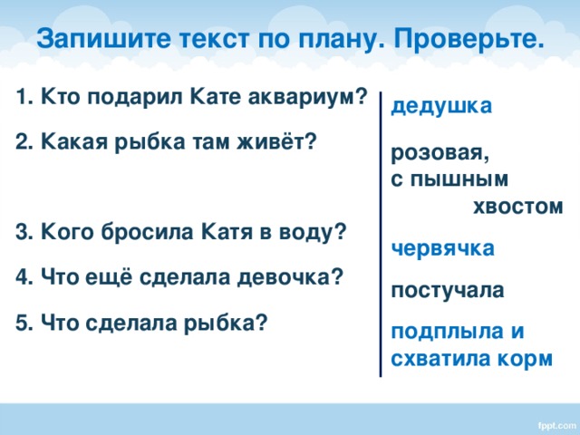 Запишите текст по плану. Проверьте. 1. Кто подарил Кате аквариум? 2. Какая рыбка там живёт?  3. Кого бросила Катя в воду? 4. Что ещё сделала девочка? 5. Что сделала рыбка? дедушка  розовая, с пышным хвостом червячка постучала подплыла и схватила корм    