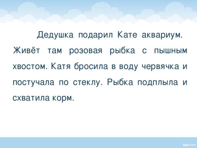  Дедушка подарил Кате аквариум. Живёт там розовая рыбка с пышным хвостом. Катя бросила в воду червячка и постучала по стеклу. Рыбка подплыла и схватила корм. 