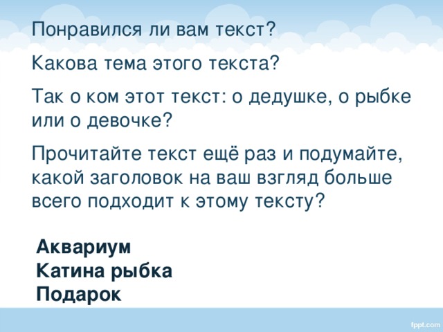  Понравился ли вам текст?  Какова тема этого текста?  Так о ком этот текст: о дедушке, о рыбке или о девочке?  Прочитайте текст ещё раз и подумайте, какой заголовок на ваш взгляд больше всего подходит к этому тексту? Аквариум Катина рыбка Подарок 
