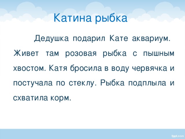 Катина рыбка  Дедушка подарил Кате аквариум. Живет там розовая рыбка с пышным хвостом. Катя бросила в воду червячка и постучала по стеклу. Рыбка подплыла и схватила корм. Подбор заголовка к тексту.  