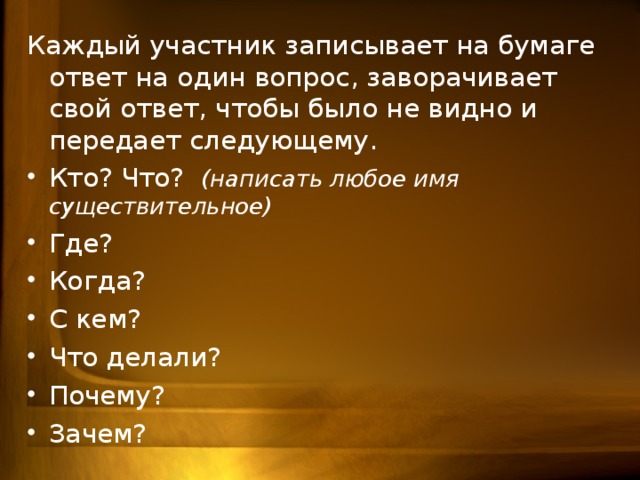 Каждый участник записывает на бумаге ответ на один вопрос, заворачивает свой ответ, чтобы было не видно и передает следующему. Кто? Что? (написать любое имя существительное) Где? Когда? С кем? Что делали? Почему? Зачем?  