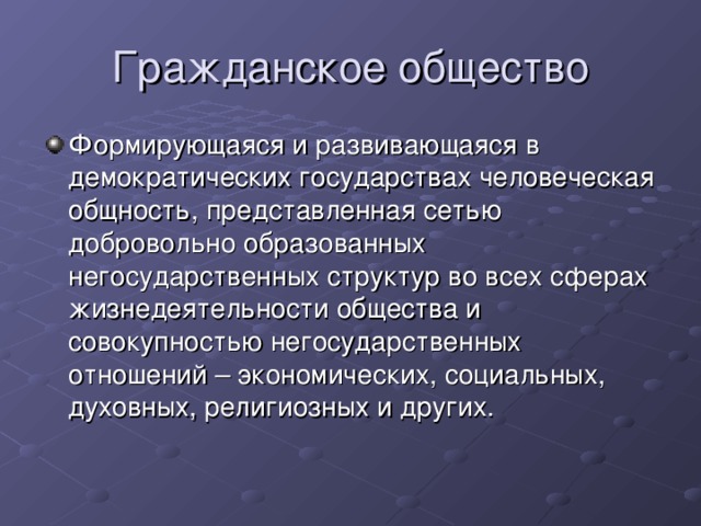 Гражданское общество Формирующаяся и развивающаяся в демократических государствах человеческая общность, представленная сетью добровольно образованных негосударственных структур во всех сферах жизнедеятельности общества и совокупностью негосударственных отношений – экономических, социальных, духовных, религиозных и других.  