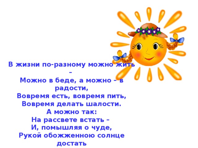 В жизни по-разному можно жить – Можно в беде, а можно – в радости, Вовремя есть, вовремя пить, Вовремя делать шалости. А можно так: На рассвете встать – И, помышляя о чуде, Рукой обожженною солнце достать И подарить его людям. 