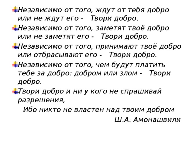 Независимо от того, ждут от тебя добро или не ждут его -     Твори добро.    Независимо от того, заметят твоё добро или не заметят его -     Твори добро.    Независимо от того, принимают твоё добро или отбрасывают его -    Твори добро.    Независимо от того, чем будут платить тебе за добро: добром или злом -     Твори добро.    Твори добро и ни у кого не спрашивай разрешения,     Ибо никто не властен над твоим добром  Ш.А. Амонашвили 
