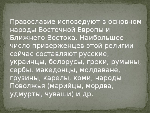Православие исповедуют в основном народы Восточной Европы и Ближнего Востока. Наибольшее число приверженцев этой религии сейчас составляют русские, украинцы, белорусы, греки, румыны, сербы, македонцы, молдаване, грузины, карелы, коми, народы Поволжья (марийцы, мордва, удмурты, чуваши) и др. 