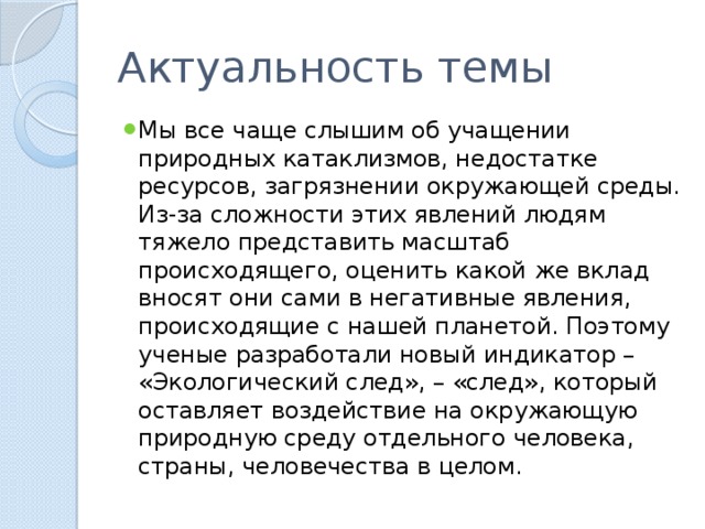 Актуальность темы Мы все чаще слышим об учащении природных катаклизмов, недостатке ресурсов, загрязнении окружающей среды. Из-за сложности этих явлений людям тяжело представить масштаб происходящего, оценить какой же вклад вносят они сами в негативные явления, происходящие с нашей планетой. Поэтому ученые разработали новый индикатор – «Экологический след», – «след», который оставляет воздействие на окружающую природную среду отдельного человека, страны, человечества в целом. 