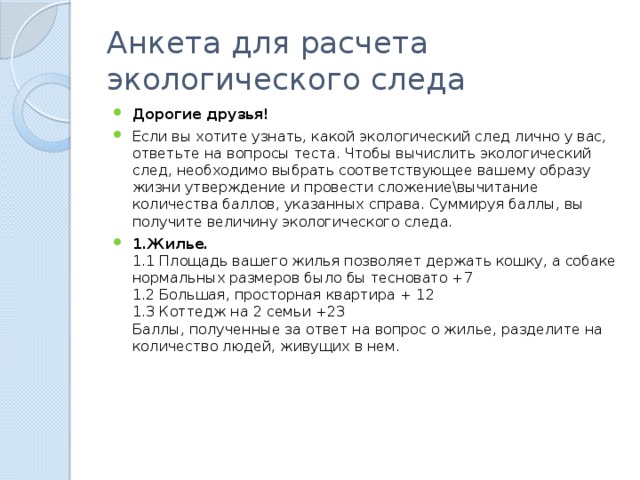 Анкета для расчета экологического следа Дорогие друзья! Если вы хотите узнать, какой экологический след лично у вас, ответьте на вопросы теста. Чтобы вычислить экологический след, необходимо выбрать соответствующее вашему образу жизни утверждение и провести сложение\вычитание количества баллов, указанных справа. Суммируя баллы, вы получите величину экологического следа. 1.Жилье.  1.1 Площадь вашего жилья позволяет держать кошку, а собаке нормальных размеров было бы тесновато +7  1.2 Большая, просторная квартира + 12  1.3 Коттедж на 2 семьи +23  Баллы, полученные за ответ на вопрос о жилье, разделите на количество людей, живущих в нем. 