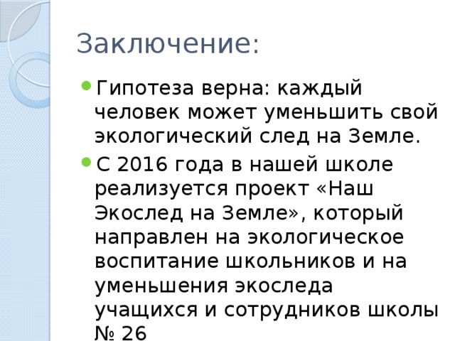 Заключение: Гипотеза верна: каждый человек может уменьшить свой экологический след на Земле. С 2016 года в нашей школе реализуется проект «Наш Экослед на Земле», который направлен на экологическое воспитание школьников и на уменьшения экоследа учащихся и сотрудников школы № 26 