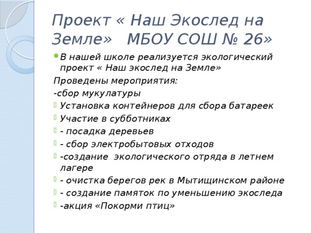 Проект « Наш Экослед на Земле» МБОУ СОШ № 26» В нашей школе реализуется экологический проект « Наш экослед на Земле» Проведены мероприятия: -сбор мукулатуры Установка контейнеров для сбора батареек Участие в субботниках - посадка деревьев - сбор электробытовых отходов -создание экологического отряда в летнем лагере - очистка берегов рек в Мытищинском районе - создание памяток по уменьшению экоследа -акция «Покорми птиц» 