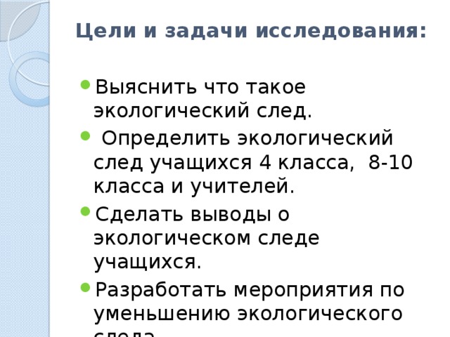 Цели и задачи исследования:   Выяснить что такое экологический след.  Определить экологический след учащихся 4 класса, 8-10 класса и учителей. Сделать выводы о экологическом следе учащихся. Разработать мероприятия по уменьшению экологического следа 